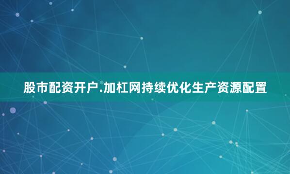 股市配资开户.加杠网持续优化生产资源配置