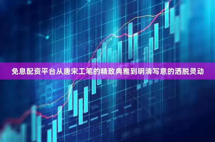 免息配资平台从唐宋工笔的精致典雅到明清写意的洒脱灵动